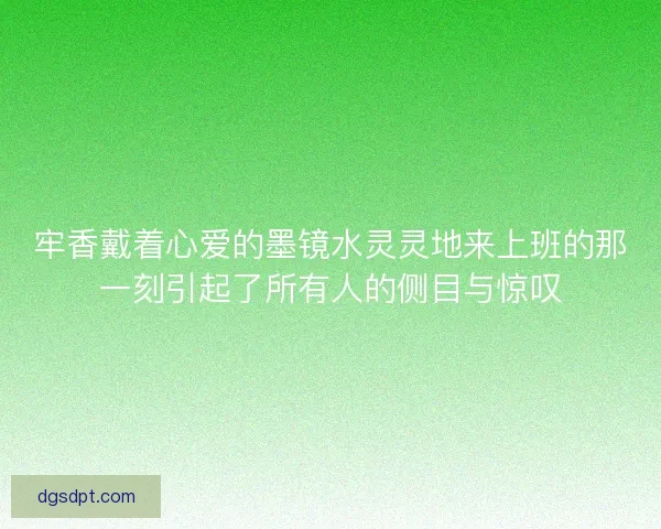 牢香戴着心爱的墨镜水灵灵地来上班的那一刻引起了所有人的侧目与惊叹