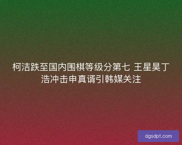 柯洁跌至国内围棋等级分第七 王星昊丁浩冲击申真谞引韩媒关注