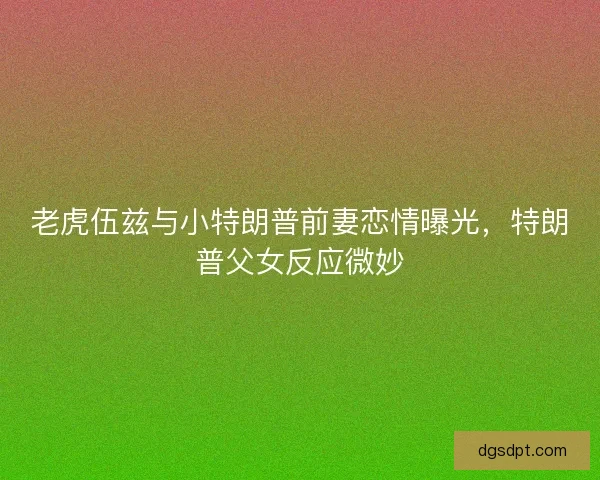 老虎伍兹与小特朗普前妻恋情曝光，特朗普父女反应微妙