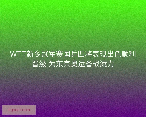 WTT新乡冠军赛国乒四将表现出色顺利晋级 为东京奥运备战添力