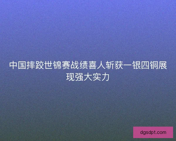 中国摔跤世锦赛战绩喜人斩获一银四铜展现强大实力