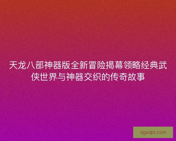 天龙八部神器版全新冒险揭幕领略经典武侠世界与神器交织的传奇故事