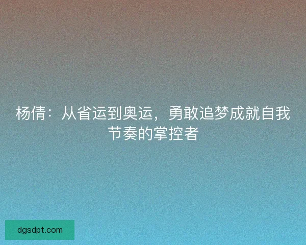 杨倩:从省运到奥运,勇敢追梦成就自我节奏的掌控者 杨倩:从省运到奥运,勇敢追梦成就自我节奏的掌控者