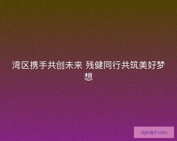 湾区携手共创未来 残健同行共筑美好梦想