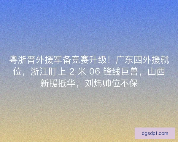 粤浙晋外援军备竞赛升级！广东四外援就位，浙江盯上 2 米 06 锋线巨兽，山西新援抵华，刘炜帅位不保