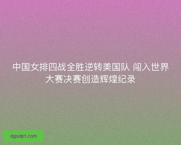 中国女排四战全胜逆转美国队 闯入世界大赛决赛创造辉煌纪录