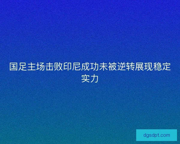 国足主场击败印尼成功未被逆转展现稳定实力