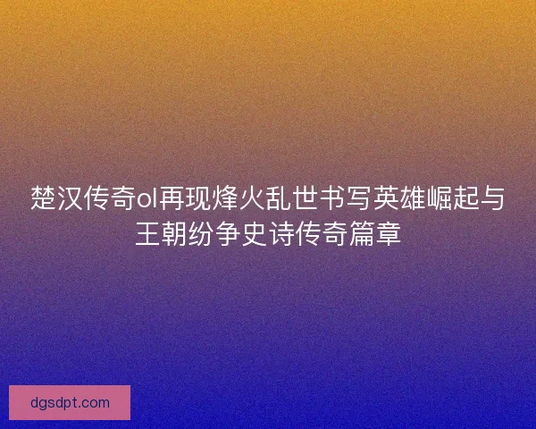楚汉传奇ol再现烽火乱世书写英雄崛起与王朝纷争史诗传奇篇章