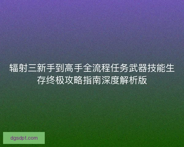 辐射三新手到高手全流程任务武器技能生存终极攻略指南深度解析版