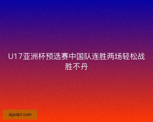U17亚洲杯预选赛中国队连胜两场轻松战胜不丹