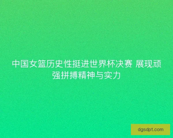 中国女篮历史性挺进世界杯决赛 展现顽强拼搏精神与实力