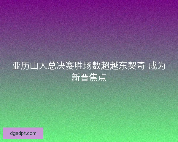 亚历山大总决赛胜场数超越东契奇 成为新晋焦点