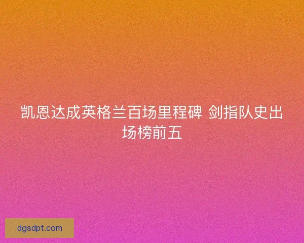 凯恩达成英格兰百场里程碑 剑指队史出场榜前五