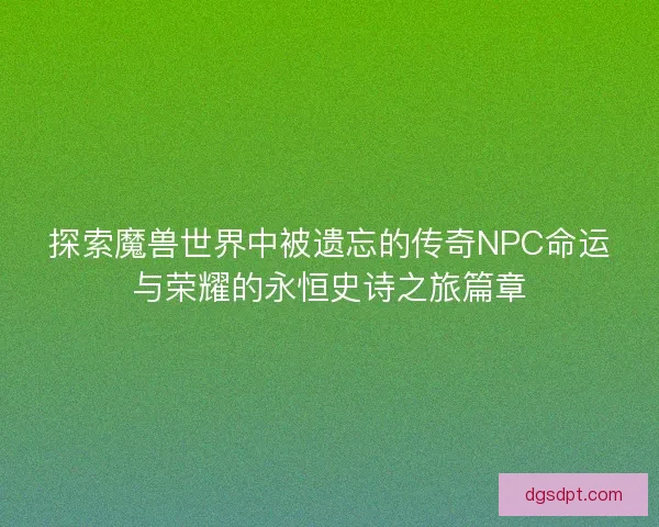 探索魔兽世界中被遗忘的传奇NPC命运与荣耀的永恒史诗之旅篇章