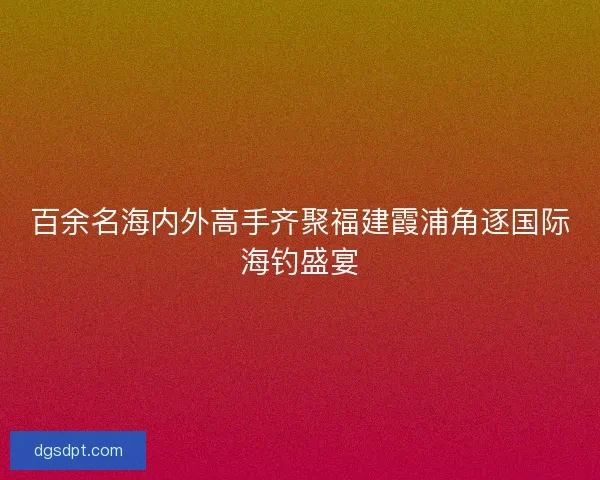 百余名海内外高手齐聚福建霞浦角逐国际海钓盛宴