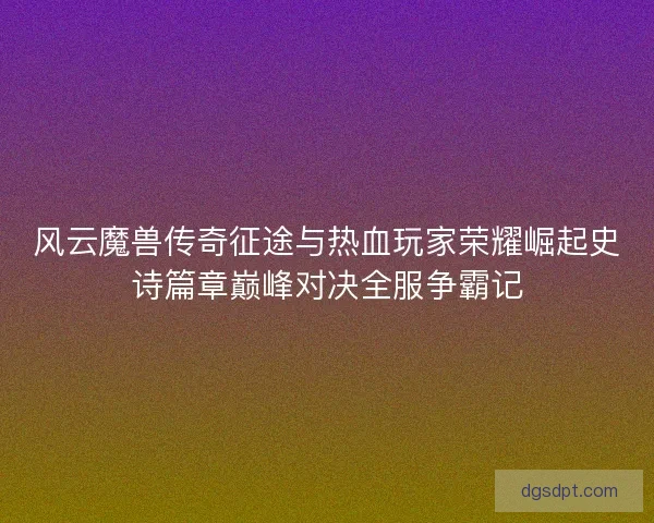 风云魔兽传奇征途与热血玩家荣耀崛起史诗篇章巅峰对决全服争霸记 风云魔兽传奇征途与热血玩家荣耀崛起史诗篇章巅峰对决全服争霸记