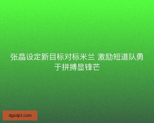 张晶设定新目标对标米兰 激励短道队勇于拼搏显锋芒 张晶设定新目标对标米兰 激励短道队勇于拼搏显锋芒