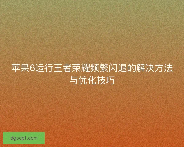 苹果6运行王者荣耀频繁闪退的解决方法与优化技巧 苹果6运行王者荣耀频繁闪退的解决方法与优化技巧