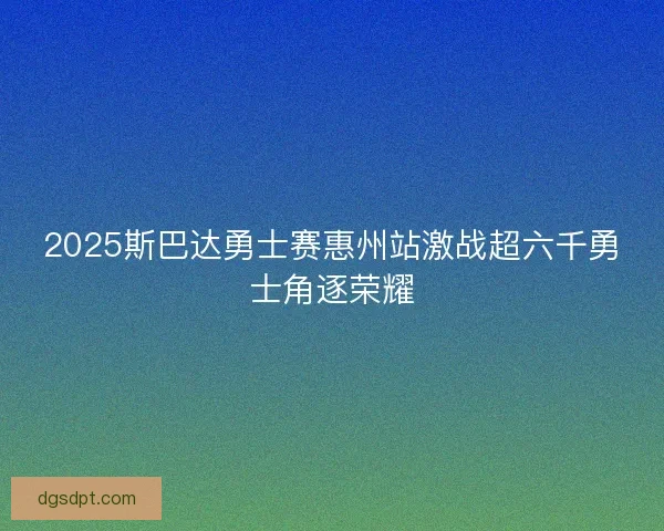 2025斯巴达勇士赛惠州站激战超六千勇士角逐荣耀 2025斯巴达勇士赛惠州站激战超六千勇士角逐荣耀