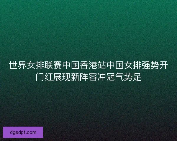世界女排联赛中国香港站中国女排强势开门红展现新阵容冲冠气势足 世界女排联赛中国香港站中国女排强势开门红展现新阵容冲冠气势足