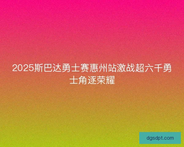 2025斯巴达勇士赛惠州站激战超六千勇士角逐荣耀