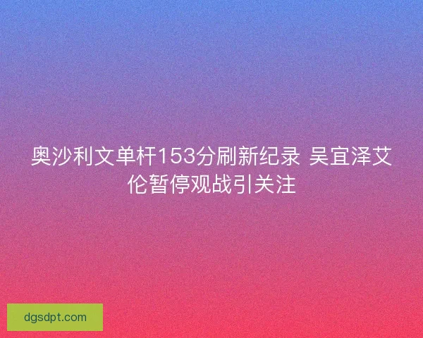 奥沙利文单杆153分刷新纪录 吴宜泽艾伦暂停观战引关注