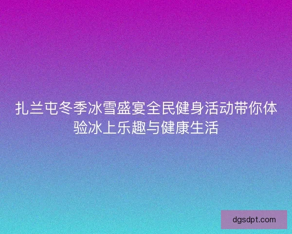 扎兰屯冬季冰雪盛宴全民健身活动带你体验冰上乐趣与健康生活