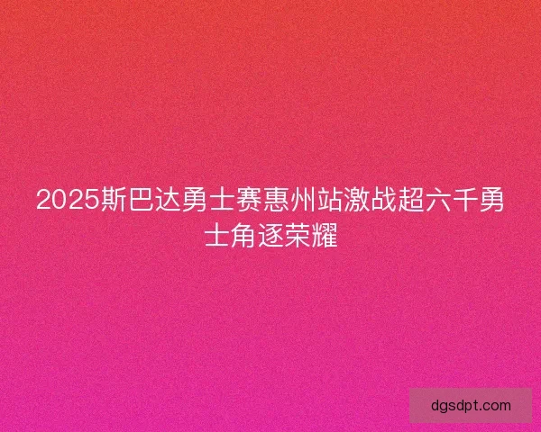 2025斯巴达勇士赛惠州站激战超六千勇士角逐荣耀