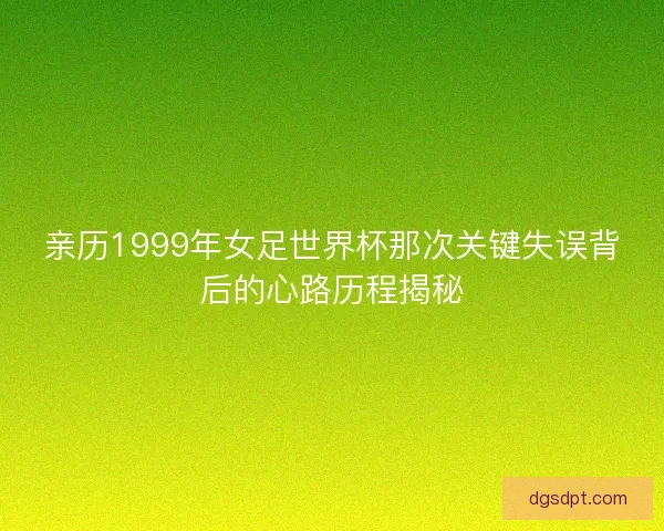 亲历1999年女足世界杯那次关键失误背后的心路历程揭秘