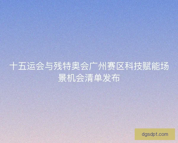 十五运会与残特奥会广州赛区科技赋能场景机会清单发布