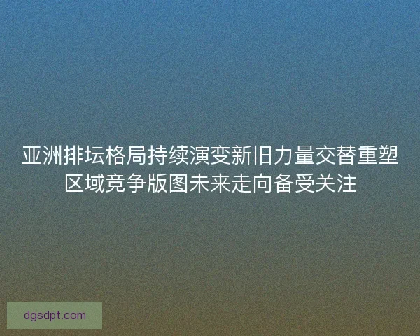 亚洲排坛格局持续演变新旧力量交替重塑区域竞争版图未来走向备受关注 亚洲排坛格局持续演变新旧力量交替重塑区域竞争版图未来走向备受关注