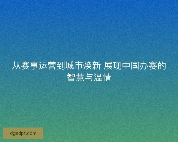 从赛事运营到城市焕新 展现中国办赛的智慧与温情 从赛事运营到城市焕新 展现中国办赛的智慧与温情