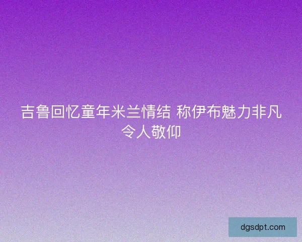 吉鲁回忆童年米兰情结 称伊布魅力非凡令人敬仰