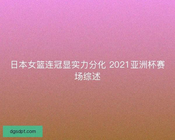 日本女篮连冠显实力分化 2021亚洲杯赛场综述 日本女篮连冠显实力分化 2021亚洲杯赛场综述