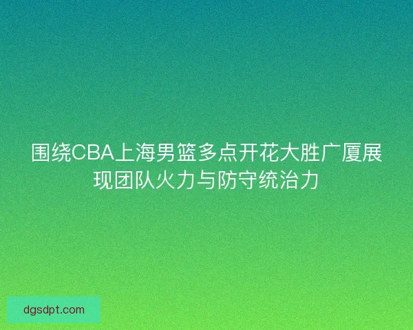 围绕CBA上海男篮多点开花大胜广厦展现团队火力与防守统治力